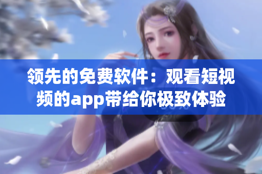 领先的免费软件:观看短视频的app带给你极致体验 领先的免费软件:观看短视频的app带给你极致体验