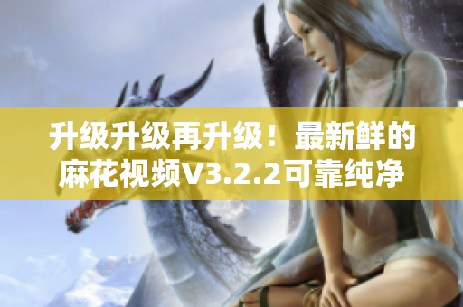 升级升级再升级！最新鲜的麻花视频V3.2.2可靠纯净版重磅来袭！
