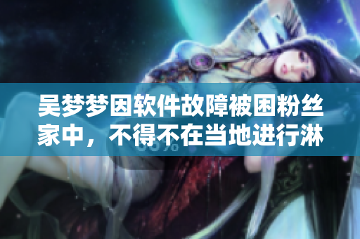 吴梦梦因软件故障被困粉丝家中,不得不在当地进行淋浴 吴梦梦因软件故障被困粉丝家中,不得不在当地进行淋浴