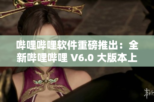 哔哩哔哩软件重磅推出：全新哔哩哔哩 V6.0 大版本上线啦！
