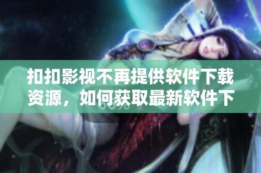 扣扣影视不再提供软件下载资源，如何获取最新软件下载？——一位编辑的思考